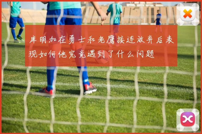 库明加在勇士和老鹰接连放弃后表现如何他究竟遇到了什么问题