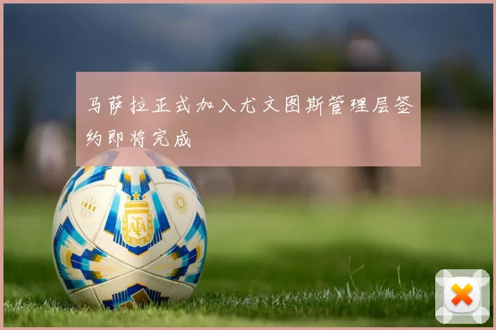 马萨拉正式加入尤文图斯管理层签约即将完成