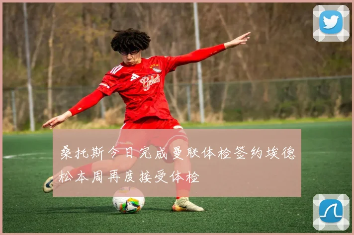 桑托斯今日完成曼联体检签约埃德松本周再度接受体检