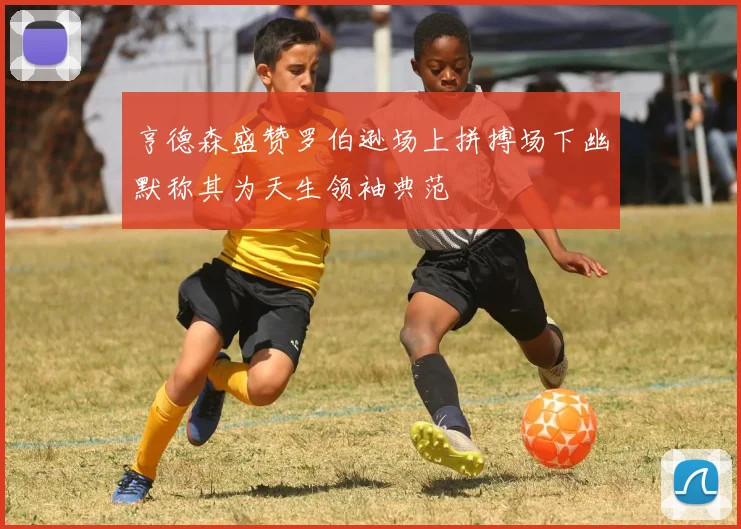 亨德森盛赞罗伯逊场上拼搏场下幽默称其为天生领袖典范