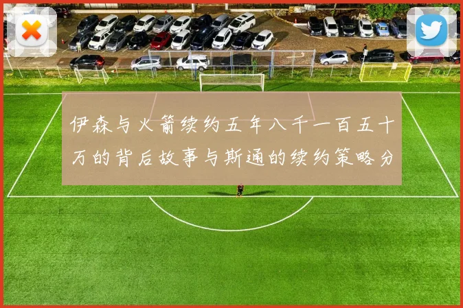 伊森与火箭续约五年八千一百五十万的背后故事与斯通的续约策略分析
