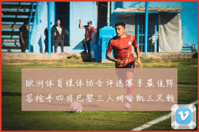 欧洲体育媒体协会评选赛季最佳阵容枪手四将巴黎三人姆哈凯三叉戟引关注