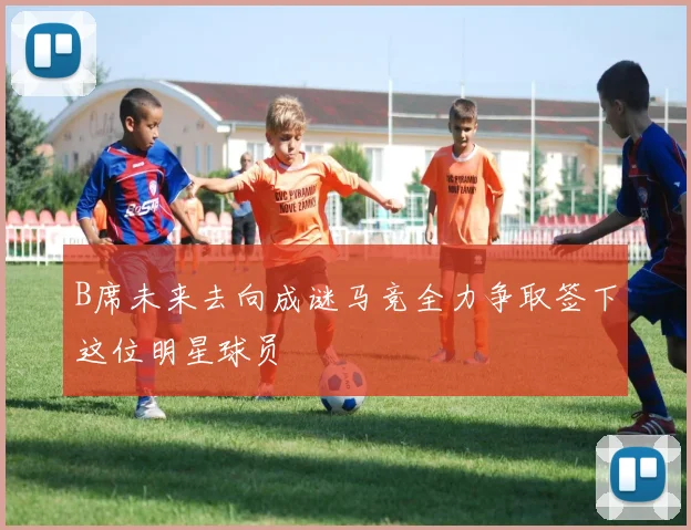 B席未来去向成谜马竞全力争取签下这位明星球员