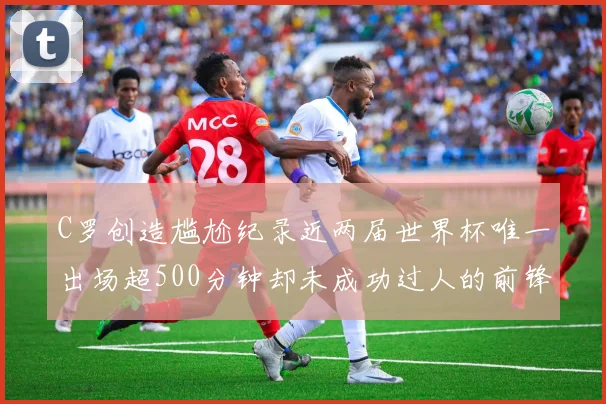 C罗创造尴尬纪录近两届世界杯唯一出场超500分钟却未成功过人的前锋