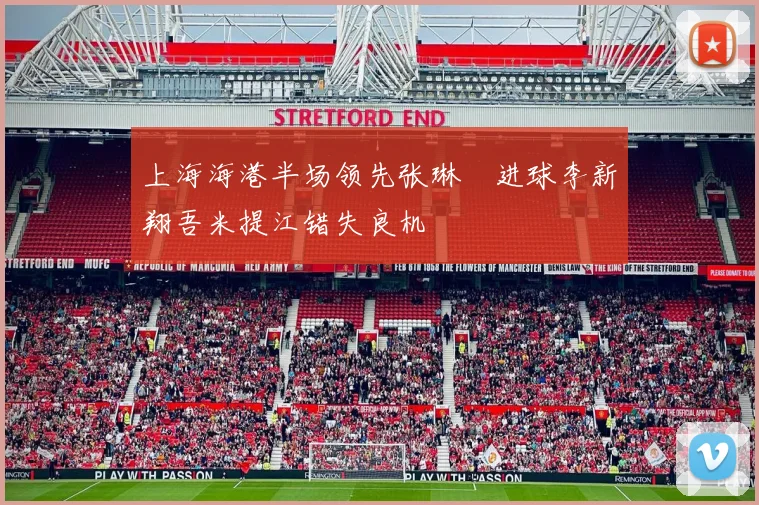上海海港半场领先张琳芃进球李新翔吾米提江错失良机