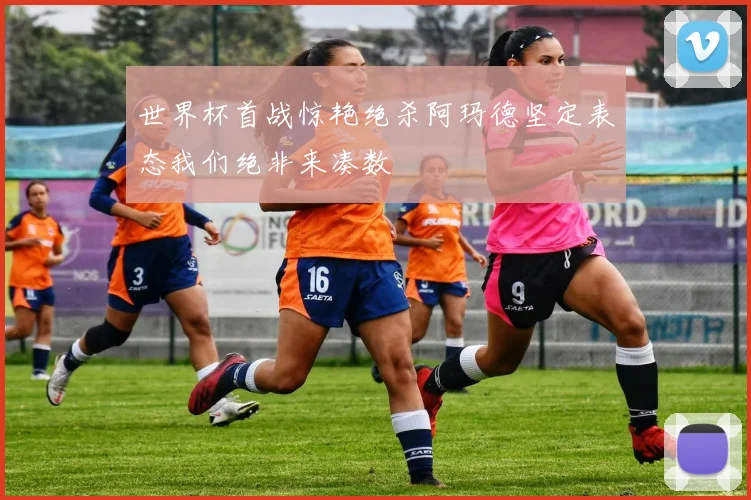 世界杯首战惊艳绝杀阿玛德坚定表态我们绝非来凑数