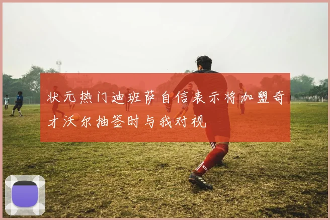 状元热门迪班萨自信表示将加盟奇才沃尔抽签时与我对视