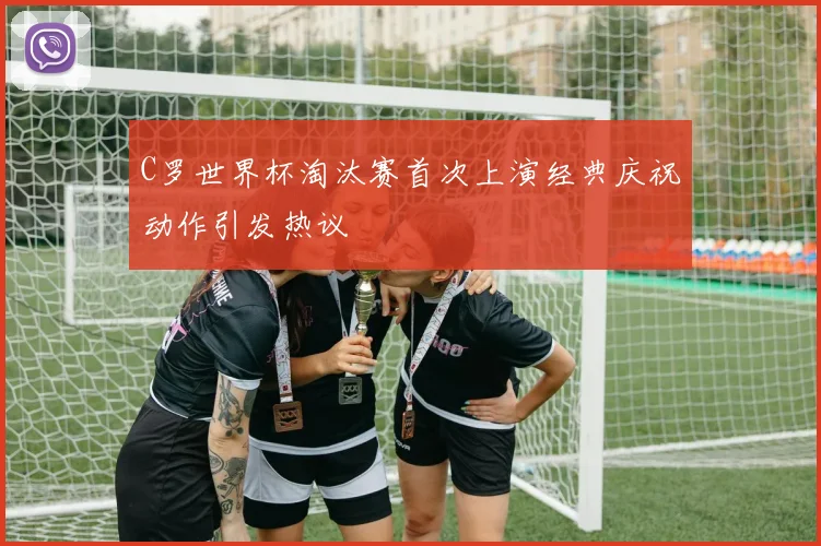 C罗世界杯淘汰赛首次上演经典庆祝动作引发热议