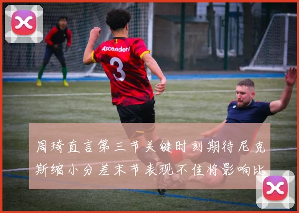 周琦直言第三节关键时刻期待尼克斯缩小分差末节表现不佳将影响比赛结果